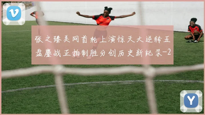 张之臻美网首轮上演惊天大逆转五盘鏖战正拍制胜分创历史新纪录