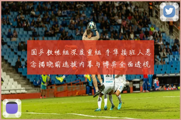 国乒教练组深度重组 李隼接班人悬念揭晓前选拔内幕与博弈全面透视
