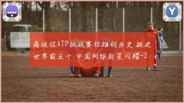 商竣程ATP挑战赛称雄创历史 挺进世界前五十 中国网球新星闪耀